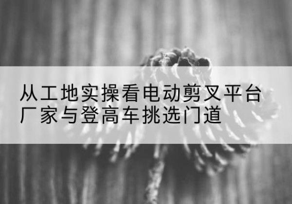 兰山电动剪叉升降平台厂家-从工地实操看电动剪叉平台厂家与登高车挑选门道